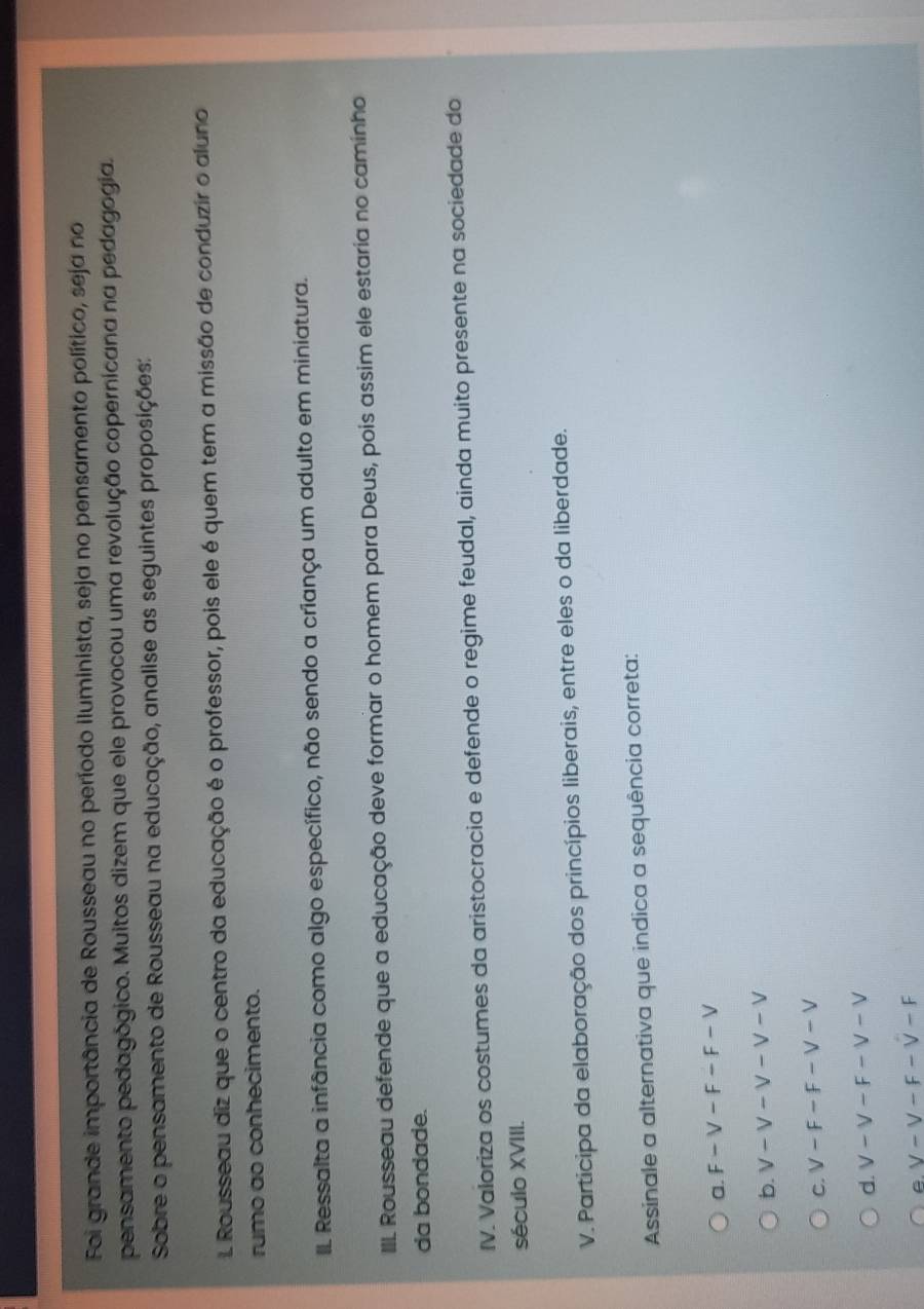 Foi grande importância de Rousseau no período iluminista, seja no pensamento político, seja no
pensamento pedagógico. Muitos dizem que ele provocou uma revolução copernicana na pedagogia.
Sobre o pensamento de Rousseau na educação, analise as seguintes proposições:
1 Rousseau diz que o centro da educação é o professor, pois ele é quem tem a missão de conduzir o aluno
rumo ao conhecimento.
IL Ressalta a infância como algo específico, não sendo a criança um adulto em miniatura.
III. Rousseau defende que a educação deve formar o homem para Deus, pois assim ele estaria no caminho
da bondade.
IV. Valoriza os costumes da aristocracia e defende o regime feudal, ainda muito presente na sociedade do
século XVIII.
V. Participa da elaboração dos princípios liberais, entre eles o da liberdade.
Assinale a alternativa que indica a sequência correta:
a. F-V-F-F-V
b. v-v-v-v-v
C. V-F-F-V-V
d. V-V-F-V-V
V-V-F-V-F