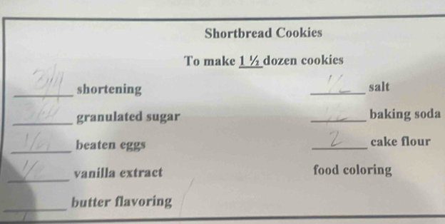 Shortbread Cookies 
To make 1 ½ dozen cookies 
_shortening _salt 
_granulated sugar _baking soda 
_beaten eggs _cake flour 
_ 
vanilla extract food coloring 
_ 
butter flavoring