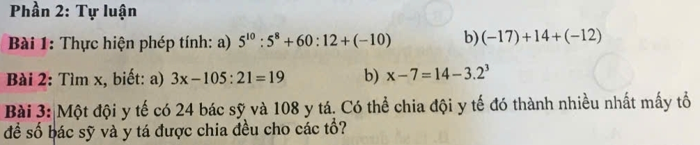 Phần 2: Tự luận 
Bài 1: Thực hiện phép tính: a) 5^(10):5^8+60:12+(-10) b) (-17)+14+(-12)
Bài 2: Tìm x, biết: a) 3x-105:21=19 b) x-7=14-3.2^3
Bài 3: Một đội y tế có 24 bác sỹ và 108 y tá. Có thể chia đội y tế đó thành nhiều nhất mấy tổ 
để số bác sỹ và y tá được chia đều cho các tổ?