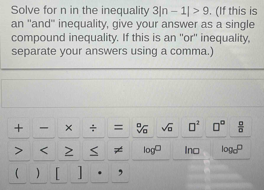 Solve for n in the inequality 3|n-1|>9. (If this is 
an ''and'' inequality, give your answer as a single 
compound inequality. If this is an ''or'' inequality, 
separate your answers using a comma.) 
+ × ÷ = sqrt[□](□ ) sqrt(□ ) □^2 □^(□)  □ /□   < > log^(□) Ino log _□ □
≠ 
 ) 

,