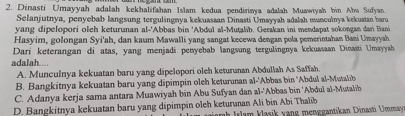 dar negara lam.
2. Dinasti Umayyah adalah kekhalifahan Islam kedua pendirinya adalah Muawiyah bin Abu Sufyan.
Selanjutnya, penyebab langsung tergulingnya kekuasaan Dinasti Umayyah adalah munculnya kekuatan baru
yang dipelopori oleh keturunan al-'Abbas bin 'Abdul al-Muṭalib. Gerakan ini mendapat sokongan dari Bani
Hasyim, golongan Syi'ah, dan kaum Mawalli yang sangat kecewa dengan pola pemerintahan Bani Umayyah.
Dari keterangan di atas, yang menjadi penyebab langsung tergulingnya kekuasaan Dinasti Umayyah
adalah....
A. Munculnya kekuatan baru yang dipelopori oleh keturunan Abdullah As Saffah.
B. Bangkitnya kekuatan baru yang dipimpin oleh keturunan al-'Abbas bin 'Abdul al-Mutalib
C. Adanya kerja sama antara Muawiyah bin Abu Sufyan dan al-'Abbas bin 'Abdul al-Mutalib
D. Bangkitnya kekuatan baru yang dipimpin oleh keturunan Ali bin Abi Thalib
rah Islam klasik vang menggantikan Dinasti Ummay