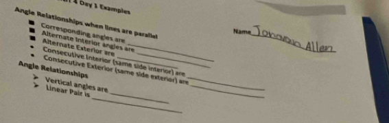 àl À bay 1 Exampies 
Angle Relationships when lines are parale 
_ 
Name 
Corresponding angles are 
Alternate Interior ángles are 
Alternate Exterior are Consecutive Interior (same side interior) are 
Angle Relationships Consecutive Exterior (same side exterior) are_ 
Vertical angles are 
_ 
_ 
Linear Pair is_