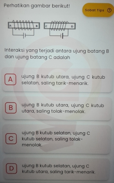 Perhatikan gambar berikut!
Sobat Tips ⑦
Interaksi yang terjadi antara ujung batang B
dan ujung batang C adalah
ujung B kutub utara, ujung C kutub
A selatan, saling tarik-menarik.
ujung B kutub utara, ujung C kutub
B utara, saling tolak-menolak.
ujung B kutub selatan, ujung C
C kutub selatan, saling tolak-
menolak.
D ujung B kutub selatan, ujung C
kutub utara, saling tarik-menarik.