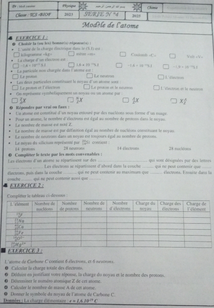 Choisir la (ou les) bonne(s) réponse(s)
L'unisé de la charge électrique dans le (S.I) est : Coulomb =C=
kifograme -kg= mètre =111=
La charpe d'un électron est : Volt=V
-1.5* 10^(-12)5.1 1.6* 10^(-11)5.1 -1.6* 10^(-10)51 -1.9=10^(-1)5)1
La particule non chargée dans l'atome est : Le neutrén L'électron
Le proton
Les deux particules constituant le noyau d'un atome sont : L'électron et le neutron
Le proton et l'électron Le proton et le neutron
On représente symboliquement un noyau ou un atome par :
x
 A/2 X X_2^(A
Répondre par vrai ou faux :
Un atome est constitué d'un noyau entouré par des nucléons sous forme d'un nuage,
Pour un atome, le nombre d'électrons est égal au nombre de protons dans le noyau
Le nombre de masse est noté Z
Le nombre de masse est par définition égal au nombre de nucléons constituant le noyau.
Le nombre de neutrons dans un noyau est toujours égal au nombre de protons.
Le noyau du silicium représenté par Si  contient :
14 protons 28 neutrons 14 électrons 28 nucléons
Compléter le texte par les mots convenables :
Les électrons d'un atome se répartissent sur des _qui sont désignées par des lettres
_Les électrons se répartissent d'abord dans la couche_ qui ne peut contenir que ...
électrons, puis dans la couche _qui né peut contenir au maximum que _électrons. Ensuite dans la
couche ........ qui ne peut contenir aussi que
EXERCICE 2 :
ter le tableau ci-dessous :
L'atome de Carbone C contient 6 électrons, et 6 neutrons.
Calculer la charge totale des électrons
Déduire en justifiant votre réponse, la charge du noyau et le nombre des protons.
Déterminer le numéro atomique Z de cet atome.
Calculer le nombre de masse A de cet atome.
Donner le symbole du noyau de l'atome de Carbone C.
Données : La charge élémentaire : e=1.6.10^-19)C