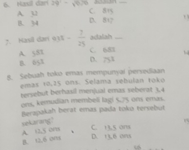 Nasil dari 29^1-sqrt(670) acaian_
A. 3,2 C. 815
B. 34 D. 817 1
7. Hasil dari 935  7/25  adalah_
A. y_1 C. 683
B. 651 D、 753
8. Sebuah toko emas mempunyaí persediaan
emas r0,25 ons. Selama sebulan toko
tersebut berhasil menjual emas seberat 3, 4
ons, kemudian membeli lagi 5.75 ons emas.
Berapakah berat emas pada toko tersebut
sekarang?
15
A. 12,5 ons C. 13,5 ons
B. 12, 6 ons D. 13,6 ons
“