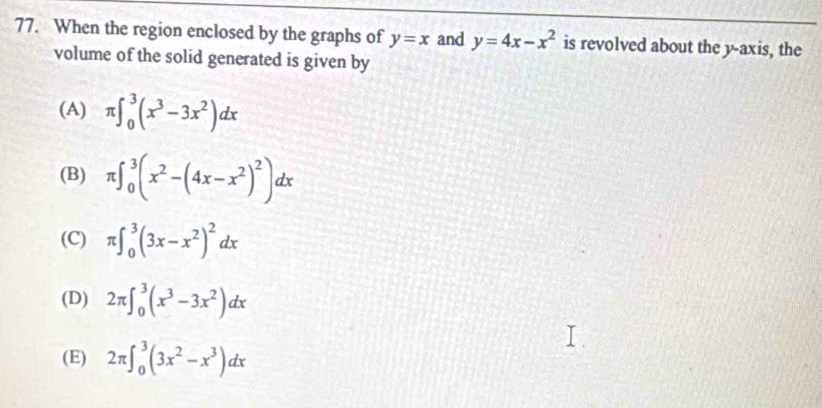 When the region enclosed by the graphs of y=x and y=4x-x^2 is revolved about the y-axis, the
volume of the solid generated is given by
(A) π ∈t _0^(3(x^3)-3x^2)dx
(B) π ∈t _0^(3(x^2)-(4x-x^2)^2)dx
(C) π ∈t _0^(3(3x-x^2))^2dx
(D) 2π ∈t _0^(3(x^3)-3x^2)dx
(E) 2π ∈t _0^(3(3x^2)-x^3)dx