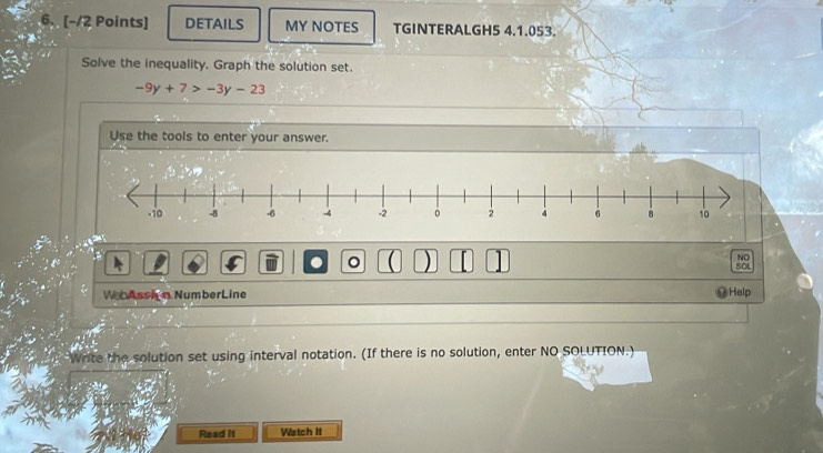 DETAILS MY NOTES TGINTERALGH5 4.1.053. 
Solve the inequality. Graph the solution set.
-9y+7>-3y-23
Use the tools to enter your answer. 
.a 
NO 
. 。 ( ) [ SOL 
WebAssion NumberLine Help 
Write the solution set using interval notation. (If there is no solution, enter NO SOLUTION.) 
Read It Watch It