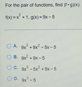 For the pair of functions, find (f· g)(x).
f(x)=x^2+1, g(x)=9x-5
A. 9x^3+9x^2-5x-5
B. 9x^2+9x-5
C. 9x^3-5x^2+9x-5
D. 9x^3-5