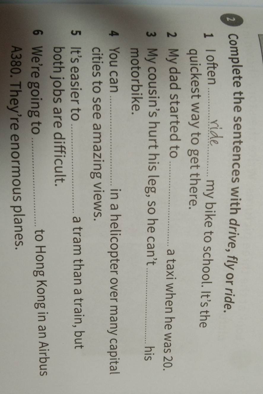 Complete the sentences with drive, fly or ride. 
1 l often_ 
my bike to school. It’s the 
quickest way to get there. 
2 My dad started to _a taxi when he was 20. 
3 My cousin’s hurt his leg, so he can’t_ his 
motorbike. 
4 You can _in a helicopter over many capital 
cities to see amazing views. 
5 It's easier to _a tram than a train, but 
both jobs are difficult. 
6 We’re going to_ 
to Hong Kong in an Airbus
A380. They’re enormous planes.