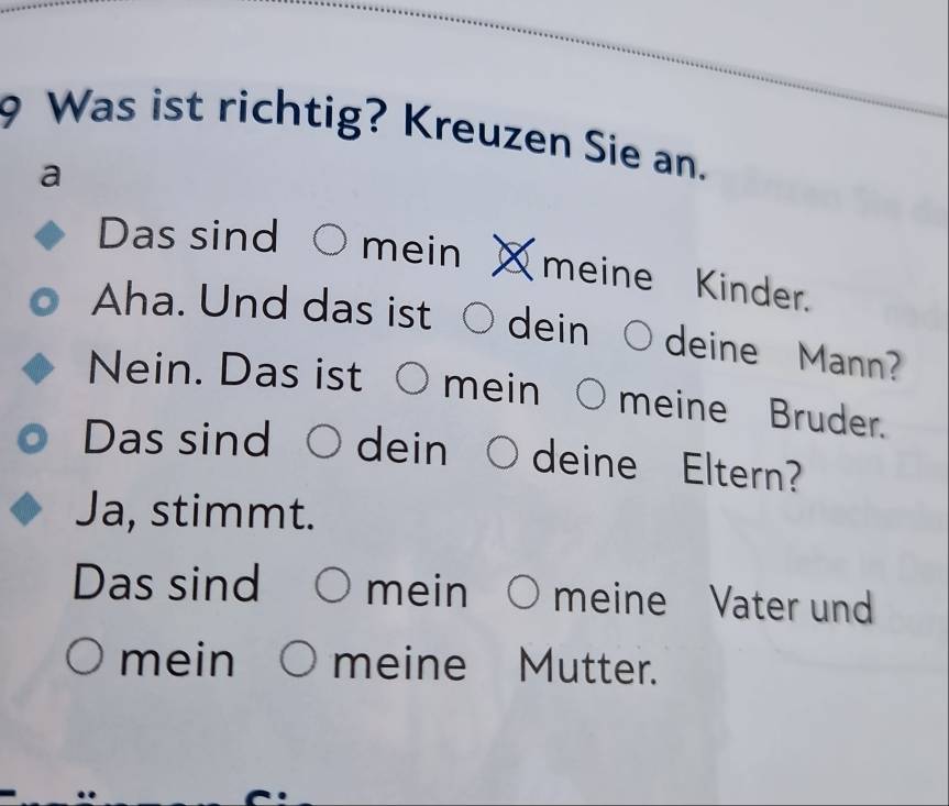 Was ist richtig? Kreuzen Sie an. 
a 
Das sind mein meine Kinder. 
Aha. Und das ist dein deine Mann? 
Nein. Das ist mein meine Bruder. 
Das sind dein deine Eltern? 
Ja, stimmt. 
Das sind mein meine Vater und 
mein meine Mutter.