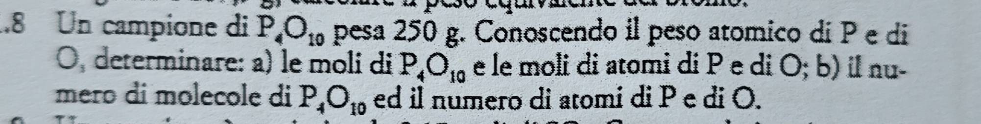 .8 Un campione di P_4O_10 pesa 250 g. Conoscendo il peso atomico dí P e di
O, determinare: a) le moli di P_4O_10 e le moli di atomi di Pe di O; b) il nu- 
meão di molecole di P_4O_10 ed il numero di atomi di P e di O.