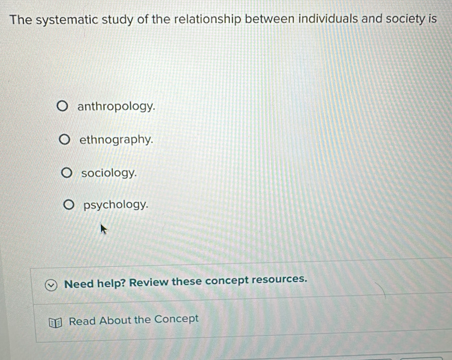 The systematic study of the relationship between individuals and society is
anthropology.
ethnography.
sociology.
psychology.
Need help? Review these concept resources.
Read About the Concept