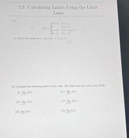 2.3: Calculating Limits Using the Limit 
Laws 
7. Let
f(x)=beginarrayl x^2+1ifx<1, 4ifx=1, x+2if1 2.endarray.
(a) Sketch the graph of y=f(x) for -1≤ x≤ 4. 
(b) Evaluate the following limits if they exist. (If a limit does not exist, write DNE.) 
(iv) 
(i) limlimits _xto 1^-f(x) limlimits _xto 2^-f(x)
(ii) limlimits _xto 1^+f(x) (v) limlimits _xto 2^+f(x)
(iii) limlimits _xto 1f(x) (vi) limlimits _xto 2f(x)