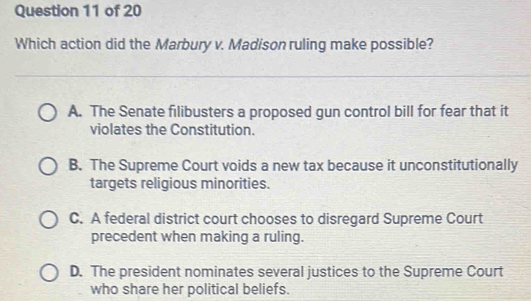 Which action did the Marbury v. Madison ruling make possible?
A. The Senate filibusters a proposed gun control bill for fear that it
violates the Constitution.
B. The Supreme Court voids a new tax because it unconstitutionally
targets religious minorities.
C. A federal district court chooses to disregard Supreme Court
precedent when making a ruling.
D. The president nominates several justices to the Supreme Court
who share her political beliefs.