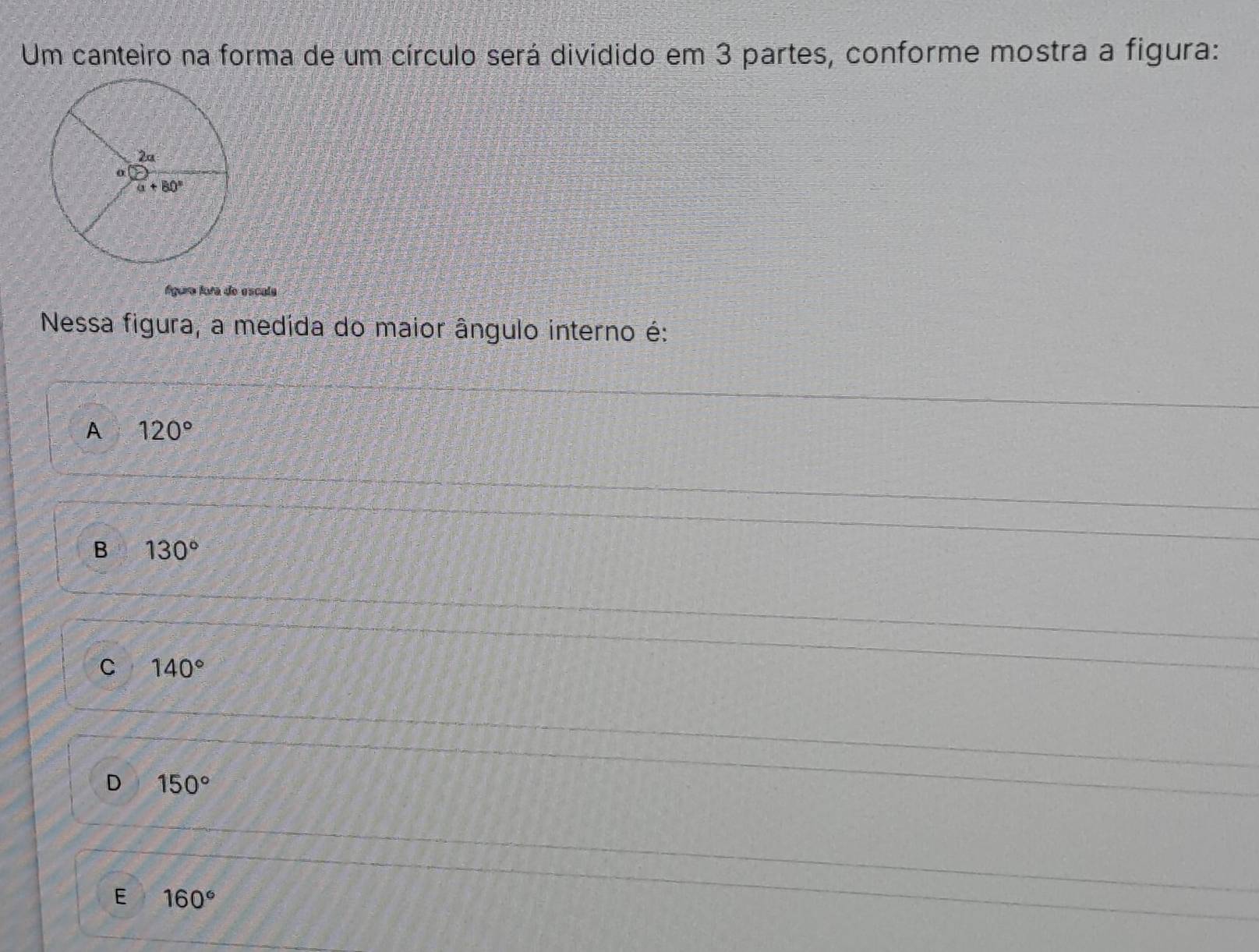 Um canteiro na forma de um círculo será dividido em 3 partes, conforme mostra a figura:
Águra tora do escula
Nessa figura, a medida do maior ângulo interno é:
A 120°
B 130°
C 140°
D 150°
E 160°