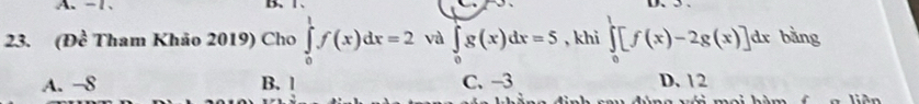 - 1 、 B. 1 、 D. 5.
23. (Đề Tham Khảo 2019) Cho ∈tlimits _0^1f(x)dx=2 và ∈tlimits _0^1g(x)dx=5 , khi ∈tlimits _0^1[f(x)-2g(x)]dx bằng
A. −8 B. l C. -3 D. 12
a liên