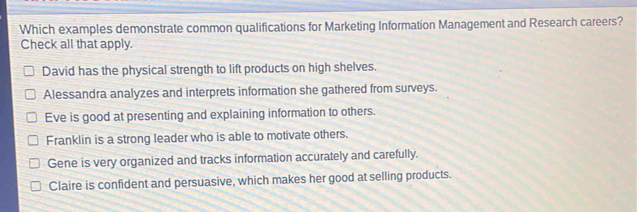 Which examples demonstrate common qualifications for Marketing Information Management and Research careers?
Check all that apply.
David has the physical strength to lift products on high shelves.
Alessandra analyzes and interprets information she gathered from surveys.
Eve is good at presenting and explaining information to others.
Franklin is a strong leader who is able to motivate others.
Gene is very organized and tracks information accurately and carefully.
Claire is confident and persuasive, which makes her good at selling products.