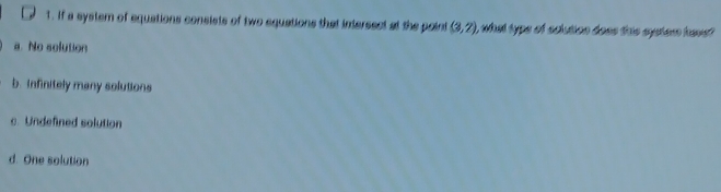 if a system of equations consists of two equations that intersect at the point (3,7) i what typs of sclution does this eystem have?
a. No solution
b. infinitely many solutions
c. Undefined solution
d. One solution