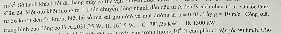 m/s^2 Số hành khách tôi đa thang máy có thể vận chuyển du
Câu 24. Một ôtô khối lượng m=1 tần chuyển động nhanh dần đều từ A đến B cách nhau 1 km, vận tốc tăng
từ 36 km/h đến 54 km/h, biết hệ số ma sát giữa ôtô và mặt đường là mu =0,01. Lấy g=10m/s^2 * Công suất
trung bình của động cơ là A. 2031,25 W. B. 162,5 W. C. 781,25 kW. D. 1300 kW.
t mộ t máy bay trong lương 10^4N cần phải có vận tốc 90 km/h. Cho