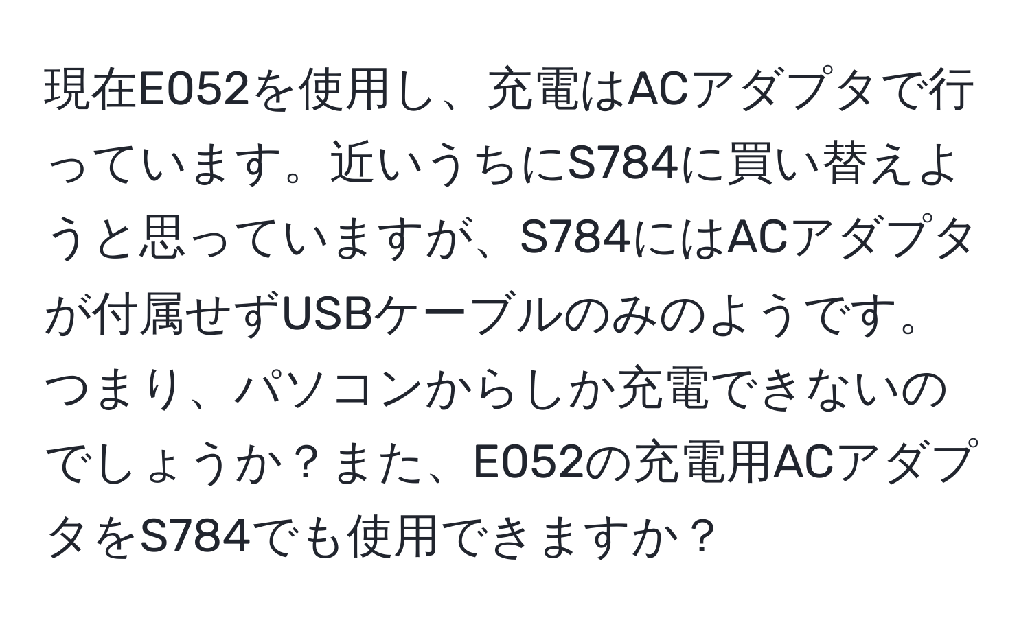 現在E052を使用し、充電はACアダプタで行っています。近いうちにS784に買い替えようと思っていますが、S784にはACアダプタが付属せずUSBケーブルのみのようです。つまり、パソコンからしか充電できないのでしょうか？また、E052の充電用ACアダプタをS784でも使用できますか？