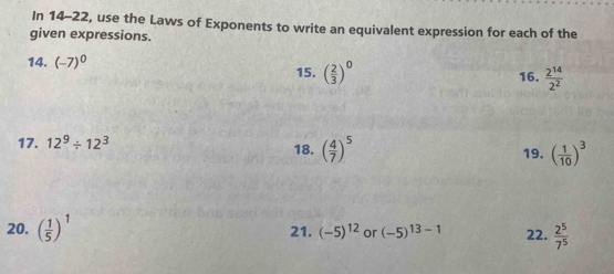 In 14-22, use the Laws of Exponents to write an equivalent expression for each of the 
given expressions. 
14. (-7)^0 15. ( 2/3 )^0 16.  2^(14)/2^2 
17. 12^9/ 12^3 18. ( 4/7 )^5 19. ( 1/10 )^3
20. ( 1/5 )^1 21. (-5)^12 or (-5)^13-1 22.  2^5/7^5 