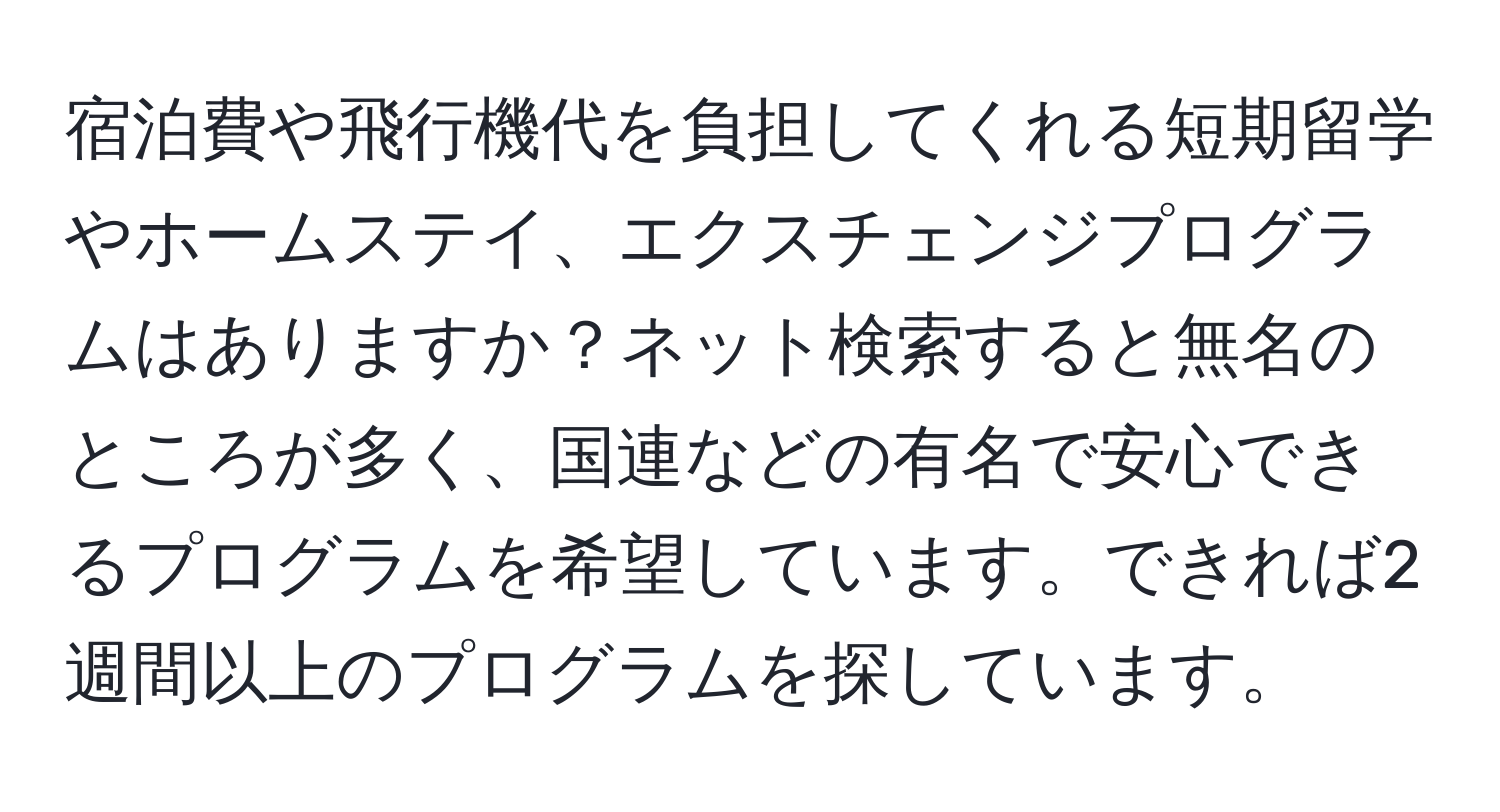 宿泊費や飛行機代を負担してくれる短期留学やホームステイ、エクスチェンジプログラムはありますか？ネット検索すると無名のところが多く、国連などの有名で安心できるプログラムを希望しています。できれば2週間以上のプログラムを探しています。