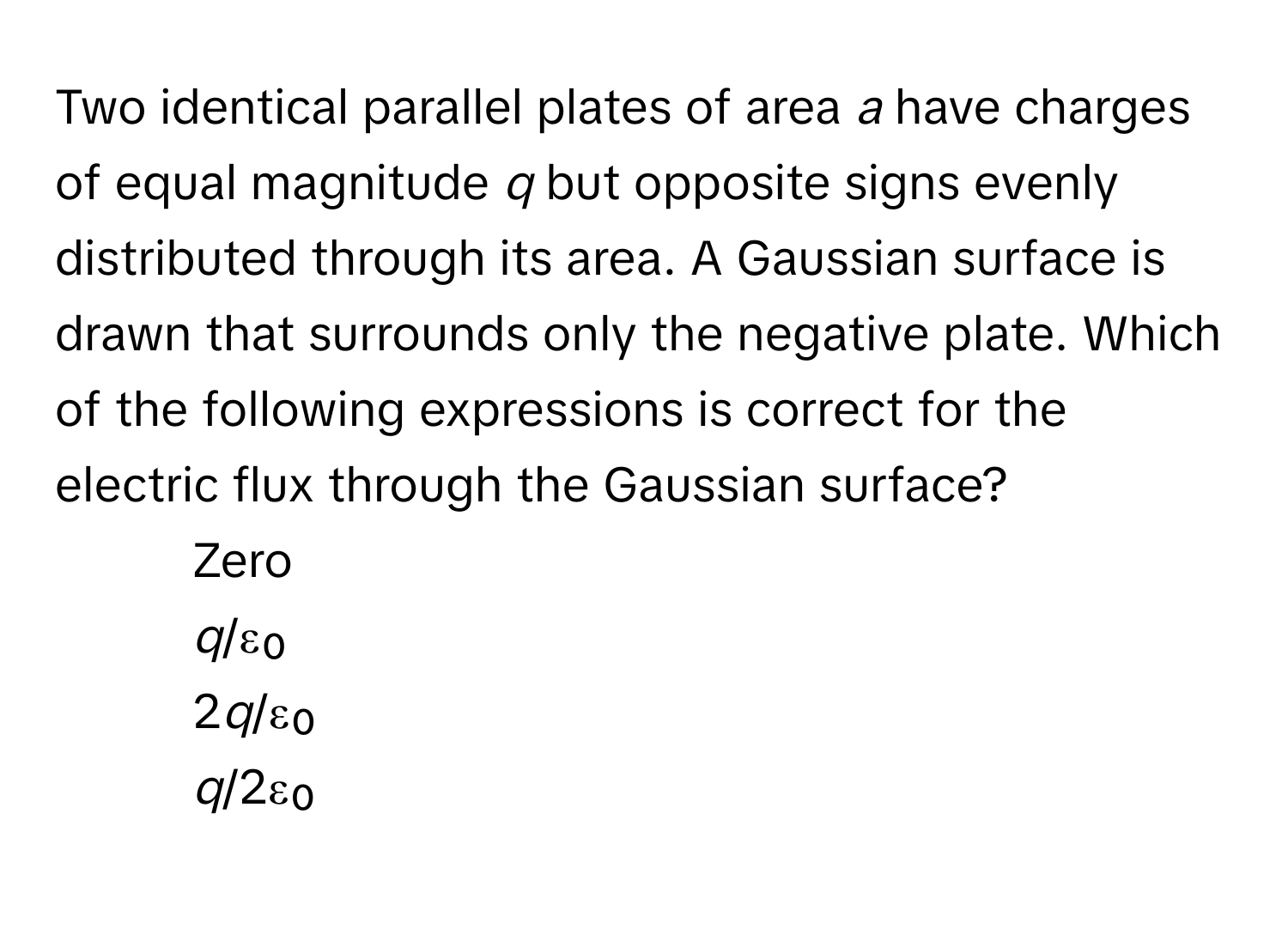 Two identical parallel plates of area *a* have charges of equal magnitude *q* but opposite signs evenly distributed through its area. A Gaussian surface is drawn that surrounds only the negative plate. Which of the following expressions is correct for the electric flux through the Gaussian surface?

1) Zero 
2) *q*/ε₀ 
3) 2*q*/ε₀ 
4) *q*/2ε₀