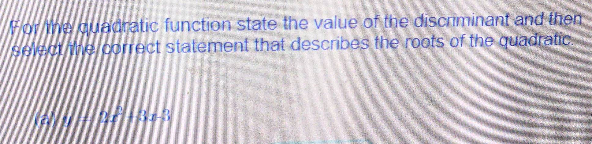 For the quadratic function state the value of the discriminant and then
select the correct statement that describes the roots of the quadratic.
(a) y=2x^2+3x-3