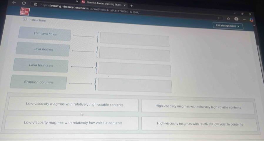 Question Mode: Matching Ques!
https://learning.mheducation.com/static/awd/index.html?_t=1740860112166#
① Instructions
Exit Assignment x
Thin lava flows
Lava domes
Lava fountains
Eruption columns
Low-viscosity magmas with relatively high volatile contents High-viscosity magmas with relatively high volatile contents
Low-viscosity magmas with relatively low volatile contents High-viscosity magmas with relatively low volatile contents