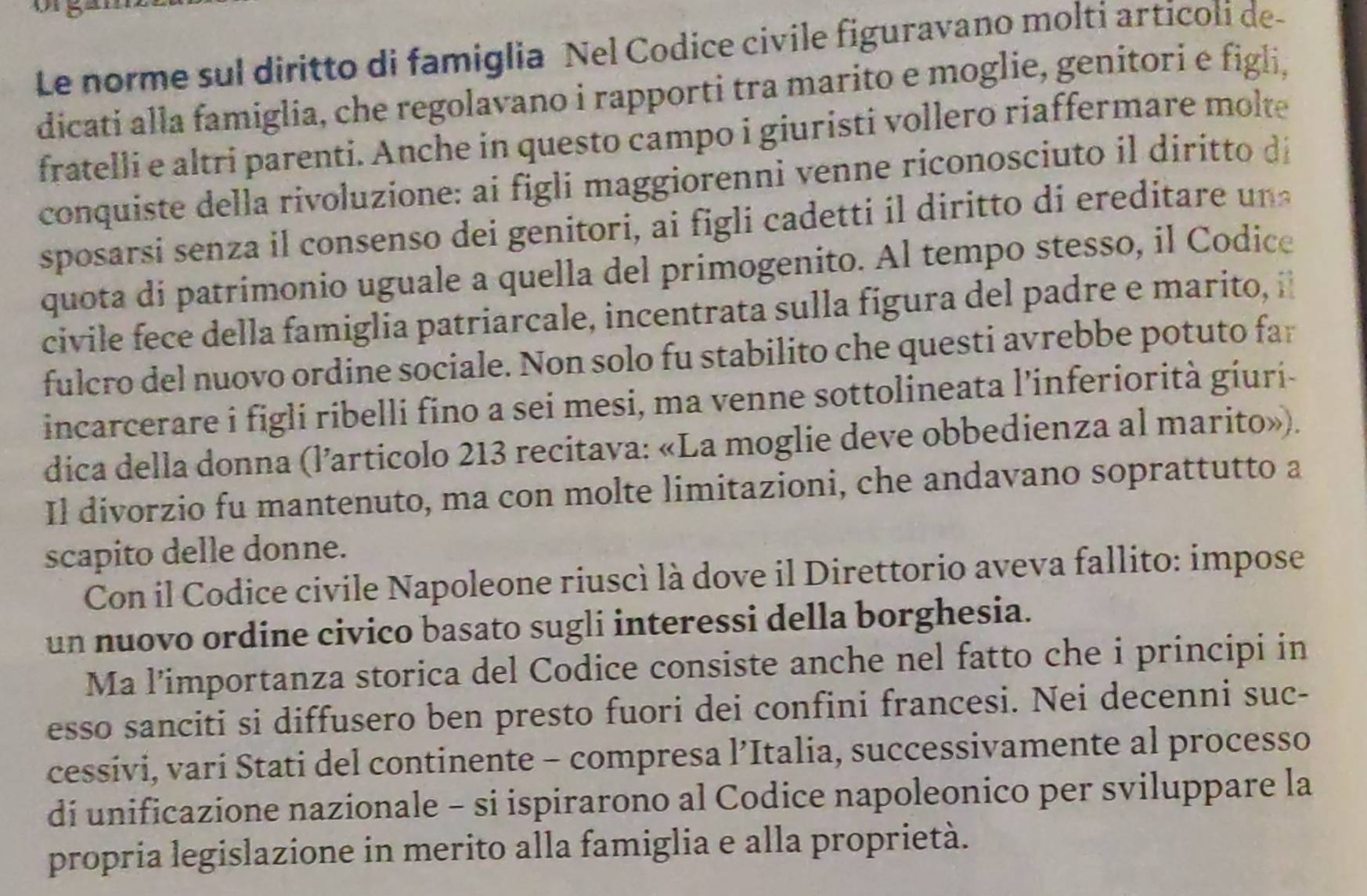 Le norme sul diritto di famiglia Nel Codice civile figuravano molti articoli de- 
dicati alla famiglia, che regolavano i rapporti tra marito e moglie, genítori e figli, 
fratelli e altri parenti. Anche in questo campo i giuristi vollero riaffermare molte 
conquiste della rivoluzione: ai figli maggiorenni venne riconosciuto il diritto d 
sposarsi senza i consenso dei genitori, ai fig i cadett i ito d ered tar u 
quota di patrimonio uguale a quella del primogenito. Al tempo stesso, il Codice 
civile fece della famiglia patriarcale, incentrata sulla fígura del padre e marito, i 
fulcro del nuovo ordine sociale. Non solo fu stabilito che questi avrebbe potuto far 
incarcerare i figli ribelli fino a sei mesi, ma venne sottolineata l’inferiorità giuri- 
dica della donna (l’articolo 213 recitava: «La moglie deve obbedienza al marito»). 
Il divorzio fu mantenuto, ma con molte limitazioni, che andavano soprattutto a 
scapito delle donne. 
Con il Codice civile Napoleone riuscì là dove il Direttorio aveva fallito: impose 
un nuovo ordine civico basato sugli interessi della borghesia. 
Ma l’importanza storica del Codice consiste anche nel fatto che i principi in 
esso sanciti si diffusero ben presto fuori dei confini francesi. Nei decenni suc- 
cessivi, vari Stati del continente - compresa l’Italia, successivamente al processo 
di unificazione nazionale - si ispirarono al Codice napoleonico per sviluppare la 
propria legislazione in merito alla famiglia e alla proprietà.