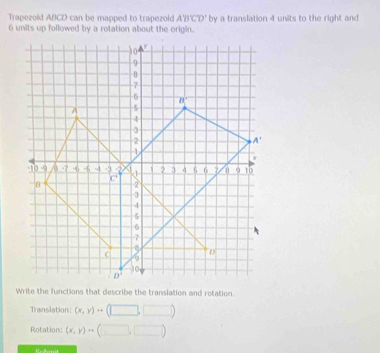 Trapezold ABCD can be mapped to trapezoid A'B'C'D' by a translation 4 units to the right and
6 units up followed by a rotation about the origin.
Translation: (x,y)rightarrow (□ ,□ )
Rotation: (x,y)rightarrow (□ ,□ )