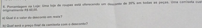 Porcentagem na Loja: Uma loja de roupas está oferecendo um desconto de 20% em todas as peças. Uma camiseta cus 
originalmente R$ 60,00. 
a) Qual é o valor do desconto em reais? 
b) Qual será o preço fina! da camiseta com o desconto?