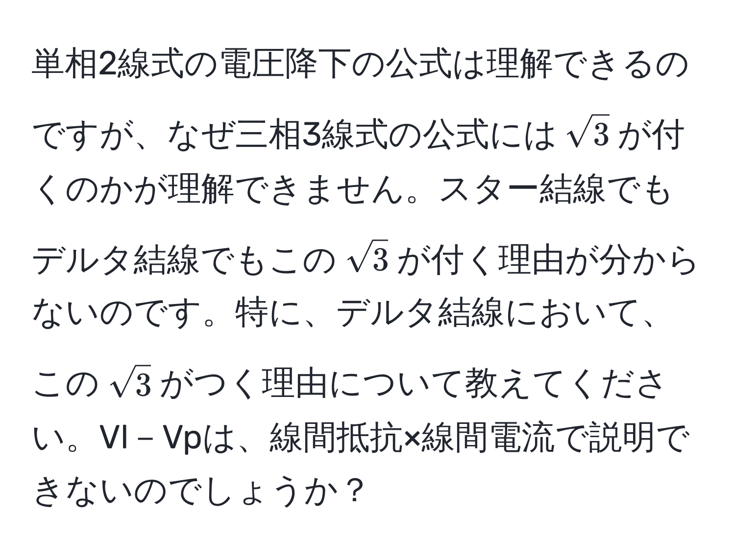 単相2線式の電圧降下の公式は理解できるのですが、なぜ三相3線式の公式には$sqrt(3)$が付くのかが理解できません。スター結線でもデルタ結線でもこの$sqrt(3)$が付く理由が分からないのです。特に、デルタ結線において、この$sqrt(3)$がつく理由について教えてください。Vl－Vpは、線間抵抗×線間電流で説明できないのでしょうか？