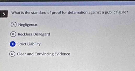 What is the standard of proof for defamation against a public figure?
Negligence
Reckless Disregard
Strict Liability
D Clear and Convincing Evidence