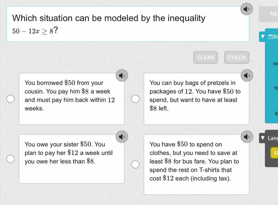 NE 
Which situation can be modeled by the inequality
50-12x≥ 8
-R 
CLEAR CHECK 
ca 
You borrowed $50 from your You can buy bags of pretzels in 
cousin. You pay him $8 a week packages of 12. You have $50 to 
fc 
and must pay him back within 12 spend, but want to have at least
weeks. $8 left. 
g 
Lan 
You owe your sister $50. You You have $50 to spend on 
plan to pay her $12 a week until clothes, but you need to save at E 
you owe her less than $8. least $8 for bus fare. You plan to 
spend the rest on T-shirts that 
cost $12 each (including tax).