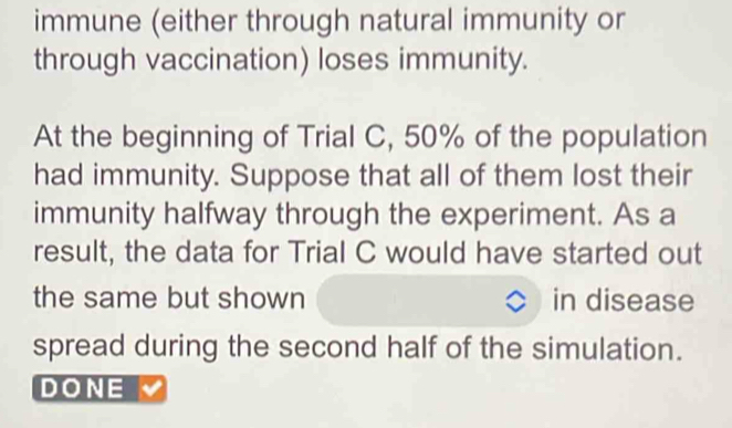 immune (either through natural immunity or 
through vaccination) loses immunity. 
At the beginning of Trial C, 50% of the population 
had immunity. Suppose that all of them lost their 
immunity halfway through the experiment. As a 
result, the data for Trial C would have started out 
the same but shown in disease 
spread during the second half of the simulation. 
DONE