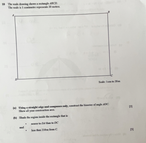 The scale drawing shows a rectangle ABCD. 
The scale is 1 centimetre represents 20 metres. 
(a) Using a straight edge and compasses only, construct the bisector of angle ADC. [2] 
Show all your construction ares. 
(b) Shade the region inside the rectangle that is 
nearer to DA than to DC
and [3] 
less than 210m from C.