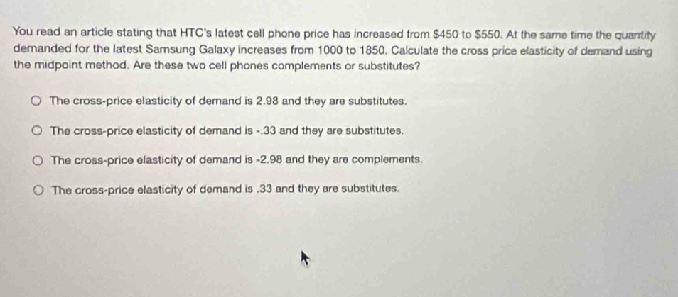 You read an article stating that HTC's latest cell phone price has increased from $450 to $550. At the same time the quantity
demanded for the latest Samsung Galaxy increases from 1000 to 1850. Calculate the cross price elasticity of demand using
the midpoint method. Are these two cell phones complements or substitutes?
The cross-price elasticity of demand is 2.98 and they are substitutes.
The cross-price elasticity of demand is -.33 and they are substitutes.
The cross-price elasticity of demand is -2.98 and they are complements.
The cross-price elasticity of demand is . 33 and they are substitutes.