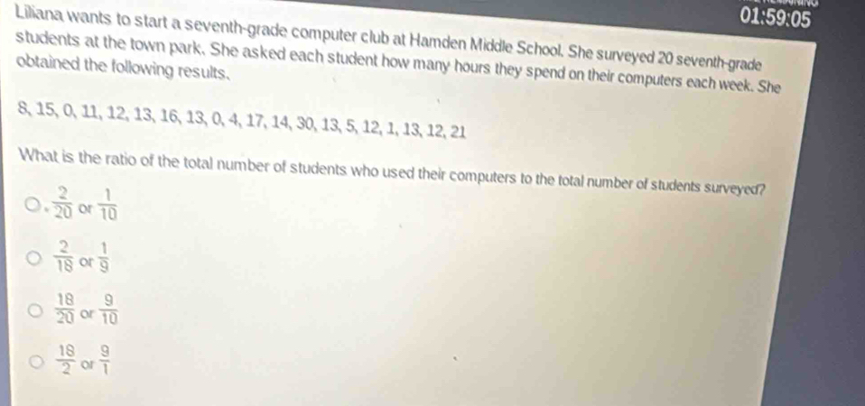 01:59:05
Liliana wants to start a seventh-grade computer club at Hamden Middle School. She surveyed 20 seventh-grade
obtained the following results. students at the town park. She asked each student how many hours they spend on their computers each week. She
8, 15, Ö 、 11, 12, 13, 16, 13, 0, 4, 17, 14, 30, 13, 5, 12, 1, 13, 12, 21
What is the ratio of the total number of students who used their computers to the total number of students surveyed?
 2/20  or  1/10 
 2/18  or  1/9 
 18/20  or  9/10 
 18/2  or  9/1 