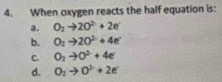 When oxygen reacts the half equation is:
a. O_2to 2O^(2-)+2e^-
b. O_2to 2O^(2-)+4e^-
C O_2to O^2+4e
d. O_2to O^(2-)+2e^-