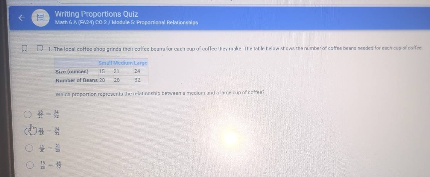 Writing Proportions Quiz
Math 6 A (FA24) CO 2 / Module 5: Proportional Relationships
1. The local coffee shop grinds their coffee beans for each cup of coffee they make. The table below shows the number of coffee beans needed for each cup of coffee.
Which proportion represents the relationship between a medium and a large cup of coffee?
 28/21 = 24/32 
 21/28 = 24/32 
 15/20 = 21/28 
 15/20 = 24/32 