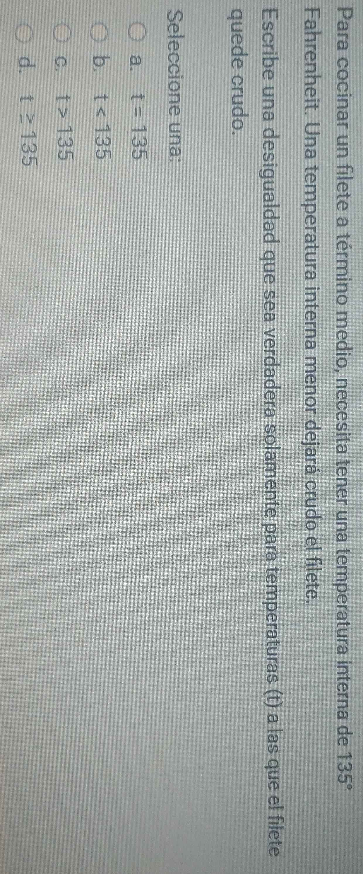 Para cocinar un filete a término medio, necesita tener una temperatura interna de 135°
Fahrenheit. Una temperatura interna menor dejará crudo el filete.
Escribe una desigualdad que sea verdadera solamente para temperaturas (t) a las que el filete
quede crudo.
Seleccione una:
a. t=135
b. t<135</tex>
C. t>135
d. t≥ 135