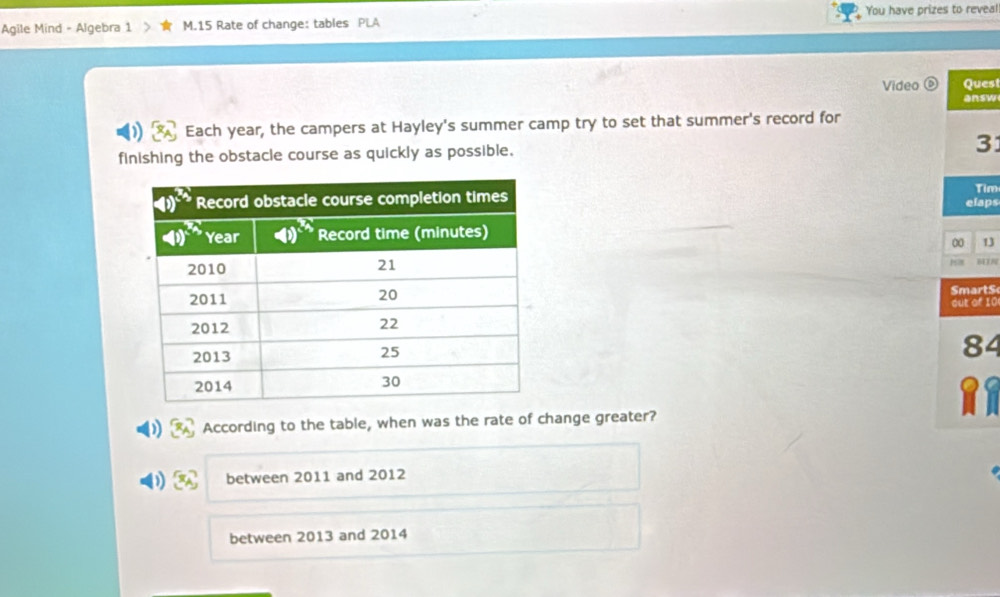 Agile Mind - Algebra 1 M.15 Rate of change: tables PLA You have prizes to reveal!
Video o Quest
answ
Each year, the campers at Hayley's summer camp try to set that summer's record for
finishing the obstacle course as quickly as possible.
31
Tim
elaps
00 13
6178
SmartS
out of 10
84
According to the table, when was the rate of change greater?
between 2011 and 2012
between 2013 and 2014