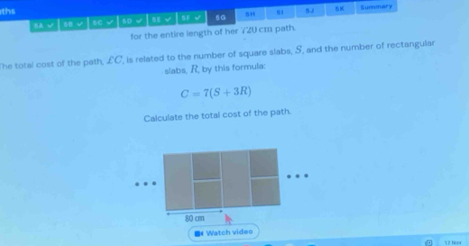 ths 
A √ 8B sC 6D √ 5F v 5G 5H s1 5J 5K 
Summary 
for the entire length of her 720 cm path. 
The total cost of the path, £C, is related to the number of square slabs, S, and the number of rectangular 
slabs, R, by this formula:
C=7(S+3R)
Calculate the total cost of the path.
80 cm
Watch video