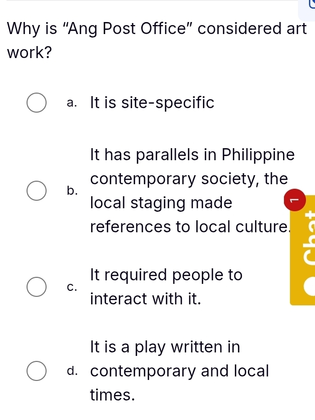 Why is “Ang Post Office” considered art
work?
a. It is site-specific
It has parallels in Philippine
contemporary society, the
b.
local staging made
references to local culture.
It required people to
C.
interact with it.
It is a play written in
d. contemporary and local
times.