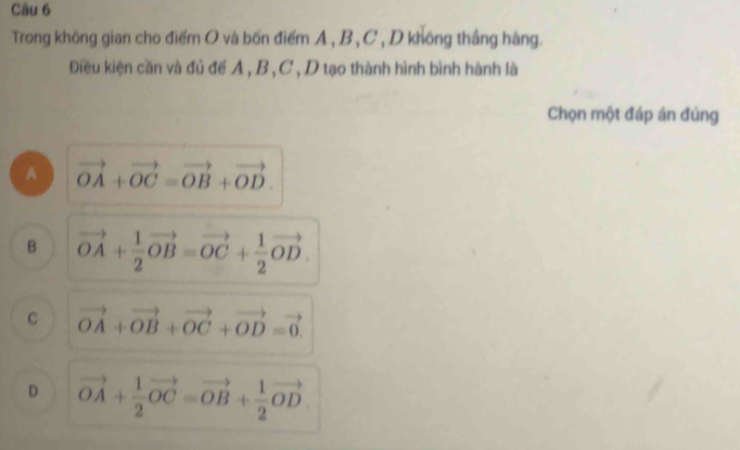 Trong không gian cho điểm O và bốn điểm A , B , C , D không thắng hàng.
Điều kiện cần và đủ để A , B, C , D tạo thành hình bình hành là
Chọn một đáp án đúng
A vector OA+vector OC=vector OB+vector OD.
B vector OA+ 1/2 vector OB=vector OC+ 1/2 vector OD.
C vector OA+vector OB+vector OC+vector OD=vector 0.
D vector OA+ 1/2 vector OC=vector OB+ 1/2 vector OD