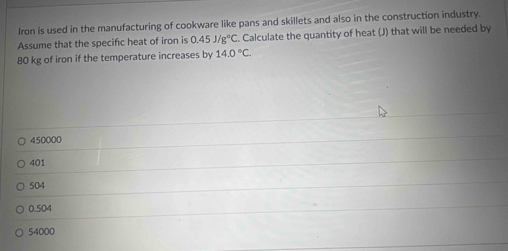 Iron is used in the manufacturing of cookware like pans and skillets and also in the construction industry.
Assume that the specifc heat of iron is 0.45J/g°C. Calculate the quantity of heat (J) that will be needed by
80 kg of iron if the temperature increases by 14.0°C.
450000
401
504
0.504
54000