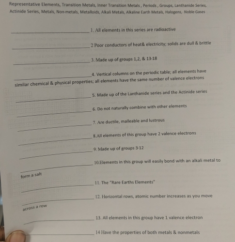 Representative Elements, Transition Metals, Inner Transition Metals , Periods , Groups, Lanthanide Series, 
Actinide Series, Metals, Non-metals, Metalloids, Alkali Metals, Alkaline Earth Metals, Halogens, Noble Gases 
_ 
1. All elements in this series are radioactive 
_ 
2 Poor conductors of heat& electricity; solids are dull & brittle 
_ 
3. Made up of groups 1, 2, & 13 - 18
_ 
4. Vertical columns on the periodic table; all elements have 
similar chemical & physical properties; all elements have the same number of valence electrons 
_ 
5. Made up of the Lanthanide series and the Actinide series 
_ 
6. Do not naturally combine with other elements 
_ 
7. Are ductile, malleable and lustrous 
_ 
8.All elements of this group have 2 valence electrons 
_ 
9. Made up of groups 3-12 
_ 
10.Elements in this group will easily bond with an alkali metal to 
form a salt 
_ 
!1. The 'Rare Earths Elements” 
_ 
12. Horizontal rows, atomic number increases as you move 
across a row 
_13. All elements in this group have 1 valence electron 
_14 Have the properties of both metals & nonmetals
