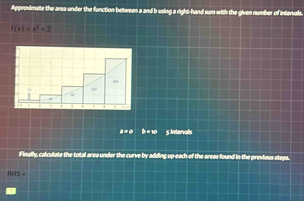 Approximate the area under the function between a and b using a right-hand sum with the given number of intervals.
f(x)=x^2+2
2
254
12 112
76
36
To 2 3 4 5 6 7 ξ 9 b=15
a=0 b=10 5 Intervals 
Finally, calculate the total area under the curve by adding up each of the areas found in the previous steps.
RHS=
?