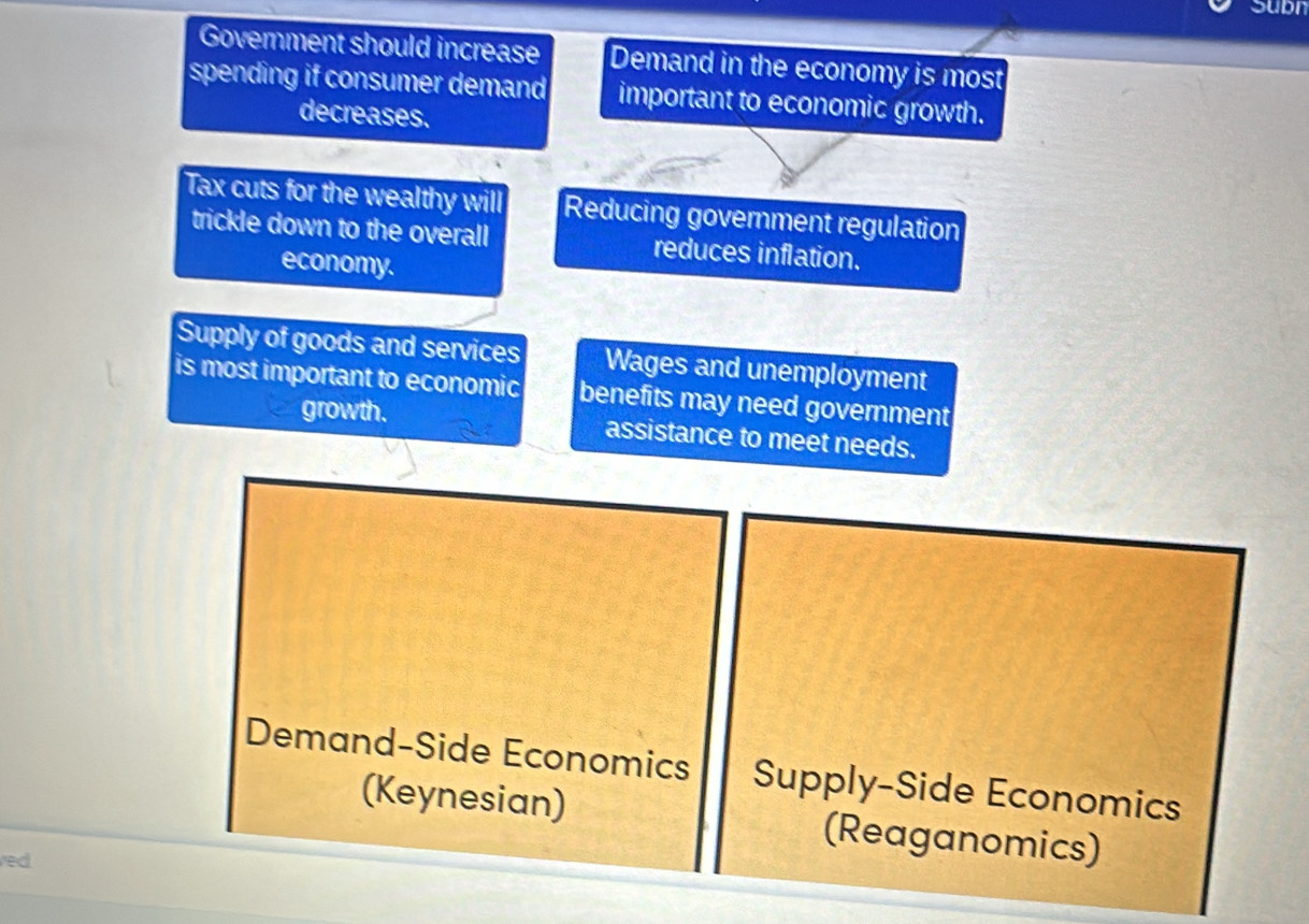 Supn
Government should increase Demand in the economy is most
spending if consumer demand important to economic growth.
decreases.
Tax cuts for the wealthy will Reducing government regulation
trickle down to the overall reduces inflation.
economy.
Supply of goods and services Wages and unemployment
is most important to economic benefits may need government
growth. assistance to meet needs.
Demand-Side Economics Supply-Side Economics
(Keynesian) (Reaganomics)
red.